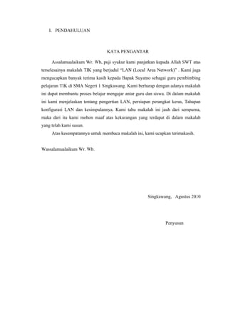 I. PENDAHULUAN



                                 KATA PENGANTAR

     Assalamualaikum Wr. Wb, puji syukur kami panjatkan kepada Allah SWT atas
terselesainya makalah TIK yang berjudul “LAN (Local Area Network)” . Kami juga
mengucapkan banyak terima kasih kepada Bapak Suyatno sebagai guru pembimbing
pelajaran TIK di SMA Negeri 1 Singkawang. Kami berharap dengan adanya makalah
ini dapat membantu proses belajar mengajar antar guru dan siswa. Di dalam makalah
ini kami menjelaskan tentang pengertian LAN, persiapan perangkat keras, Tahapan
konfigurasi LAN dan kesimpulannya. Kami tahu makalah ini jauh dari sempurna,
maka dari itu kami mohon maaf atas kekurangan yang terdapat di dalam makalah
yang telah kami susun.
     Atas kesempatannya untuk membaca makalah ini, kami ucapkan terimakasih.


Wassalamualaikum Wr. Wb.




                                                      Singkawang, Agustus 2010




                                                               Penyusun
 