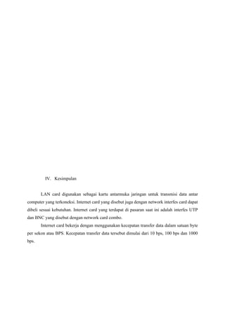 IV. Kesimpulan


       LAN card digunakan sebagai kartu antarmuka jaringan untuk transmisi data antar
computer yang terkoneksi. Internet card yang disebut juga dengan network interfes card dapat
dibeli sesuai kebutuhan. Internet card yang terdapat di pasaran saat ini adalah interfes UTP
dan BNC yang disebut dengan network card combo.
       Internet card bekerja dengan menggunakan kecepatan transfer data dalam satuan byte
per sekon atau BPS. Kecepatan transfer data tersebut dimulai dari 10 bps, 100 bps dan 1000
bps.
 