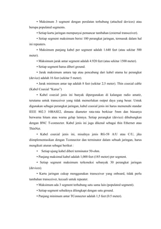 • Maksimum 3 segment dengan peralatan terhubung (attached devices) atau
berupa populated segments.
      • Setiap kartu jaringan mempunyai pemancar tambahan (external transceiver).
      • Setiap segment maksimum berisi 100 perangkat jaringan, termasuk dalam hal
ini repeaters.
      • Maksimum panjang kabel per segment adalah 1.640 feet (atau sekitar 500
meter).
      • Maksimum jarak antar segment adalah 4.920 feet (atau sekitar 1500 meter).
      • Setiap segment harus diberi ground.
      • Jarak maksimum antara tap atau pencabang dari kabel utama ke perangkat
(device) adalah 16 feet (sekitar 5 meter).
      • Jarak minimum antar tap adalah 8 feet (sekitar 2,5 meter). Thin coaxial cable
(Kabel Coaxial “Kurus”)
      • Kabel coaxial jenis ini banyak dipergunakan di kalangan radio amatir,
terutama untuk transceiver yang tidak memerlukan output daya yang besar. Untuk
digunakan sebagai perangkat jaringan, kabel coaxial jenis ini harus memenuhi standar
IEEE 802.3 10BASE2, dimana diameter rata-rata berkisar 5mm dan biasanya
berwarna hitam atau warna gelap lainnya. Setiap perangkat (device) dihubungkan
dengan BNC T-connector. Kabel jenis ini juga dikenal sebagai thin Ethernet atau
ThinNet.
      • Kabel coaxial jenis ini, misalnya jenis RG-58 A/U atau C/U, jika
diimplementasikan dengan Tconnector dan terminator dalam sebuah jaringan, harus
mengikuti aturan sebagai berikut :
      •    Setiap ujung kabel diberi terminator 50-ohm.
      • Panjang maksimal kabel adalah 1,000 feet (185 meter) per segment.
      • Setiap segment maksimum terkoneksi sebanyak 30 perangkat jaringan
(devices).
      • Kartu jaringan cukup menggunakan transceiver yang onboard, tidak perlu
tambahan transceiver, kecuali untuk repeater.
      • Maksimum ada 3 segment terhubung satu sama lain (populated segment).
      • Setiap segment sebaiknya dilengkapi dengan satu ground.
      • Panjang minimum antar TConnector adalah 1,5 feet (0.5 meter).
 