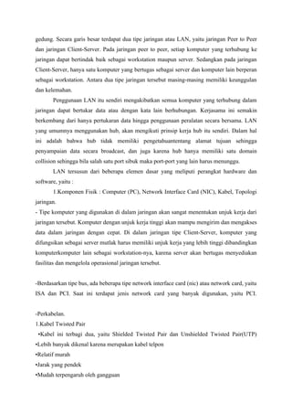 gedung. Secara garis besar terdapat dua tipe jaringan atau LAN, yaitu jaringan Peer to Peer
dan jaringan Client-Server. Pada jaringan peer to peer, setiap komputer yang terhubung ke
jaringan dapat bertindak baik sebagai workstation maupun server. Sedangkan pada jaringan
Client-Server, hanya satu komputer yang bertugas sebagai server dan komputer lain berperan
sebagai workstation. Antara dua tipe jaringan tersebut masing-masing memiliki keunggulan
dan kelemahan.
       Penggunaan LAN itu sendiri mengakibatkan semua komputer yang terhubung dalam
jaringan dapat bertukar data atau dengan kata lain berhubungan. Kerjasama ini semakin
berkembang dari hanya pertukaran data hingga penggunaan peralatan secara bersama. LAN
yang umumnya menggunakan hub, akan mengikuti prinsip kerja hub itu sendiri. Dalam hal
ini adalah bahwa hub tidak memiliki pengetahuantentang alamat tujuan sehingga
penyampaian data secara broadcast, dan juga karena hub hanya memiliki satu domain
collision sehingga bila salah satu port sibuk maka port-port yang lain harus menunggu.
       LAN tersusun dari beberapa elemen dasar yang meliputi perangkat hardware dan
software, yaitu :
       1.Komponen Fisik : Computer (PC), Network Interface Card (NIC), Kabel, Topologi
jaringan.
- Tipe komputer yang digunakan di dalam jaringan akan sangat menentukan unjuk kerja dari
jaringan tersebut. Komputer dengan unjuk kerja tinggi akan mampu mengirim dan mengakses
data dalam jaringan dengan cepat. Di dalam jaringan tipe Client-Server, komputer yang
difungsikan sebagai server mutlak harus memiliki unjuk kerja yang lebih tinggi dibandingkan
komputerkomputer lain sebagai workstation-nya, karena server akan bertugas menyediakan
fasilitas dan mengelola operasional jaringan tersebut.


-Berdasarkan tipe bus, ada beberapa tipe network interface card (nic) atau network card, yaitu
ISA dan PCI. Saat ini terdapat jenis network card yang banyak digunakan, yaitu PCI.


-Perkabelan.
1.Kabel Twisted Pair
 •Kabel ini terbagi dua, yaitu Shielded Twisted Pair dan Unshielded Twisted Pair(UTP)
•Lebih banyak dikenal karena merupakan kabel telpon
•Relatif murah
•Jarak yang pendek
•Mudah terpengaruh oleh gangguan
 