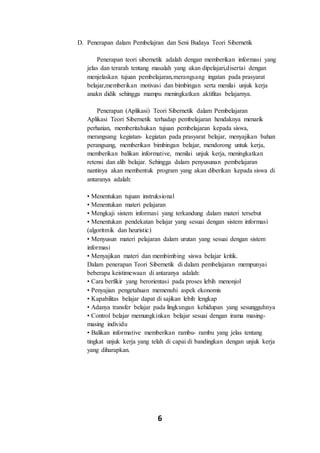 6
D. Penerapan dalam Pembelajran dan Seni Budaya Teori Sibernetik
Penerapan teori sibernetik adalah dengan memberikan informasi yang
jelas dan terarah tentang masalah yang akan dipelajari,disertai dengan
menjelaskan tujuan pembelajaran,merangsang ingatan pada prasyarat
belajar,memberikan motivasi dan bimbingan serta menilai unjuk kerja
anakn didik sehingga mampu meningkatkan aktifitas belajarnya.
Penerapan (Aplikasi) Teori Sibernetik dalam Pembelajaran
Aplikasi Teori Sibernetik terhadap pembelajaran hendaknya menarik
perhatian, memberitahukan tujuan pembelajaran kepada siswa,
merangsang kegiatan- kegiatan pada prasyarat belajar, menyajikan bahan
perangsang, memberikan bimbingan belajar, mendorong untuk kerja,
memberikan balikan informative, menilai unjuk kerja, meningkatkan
retensi dan alih belajar. Sehingga dalam penyusunan pembelajaran
nantinya akan membentuk program yang akan diberikan kepada siswa di
antaranya adalah:
• Menentukan tujuan instruksional
• Menentukan materi pelajaran
• Mengkaji sistem informasi yang terkandung dalam materi tersebut
• Menentukan pendekatan belajar yang sesuai dengan sistem informasi
(algoritmik dan heuristic)
• Menyusun materi pelajaran dalam urutan yang sesuai dengan sistem
informasi
• Menyajikan materi dan membimbing siswa belajar kritik.
Dalam penerapan Teori Sibernetik di dalam pembelajaran mempunyai
beberapa keistimewaan di antaranya adalah:
• Cara berfikir yang berorientasi pada proses lebih menonjol
• Penyajian pengetahuan memenuhi aspek ekonomis
• Kapabilitas belajar dapat di sajikan lebih lengkap
• Adanya transfer belajar pada lingkungan kehidupan yang sesungguhnya
• Control belajar memungkinkan belajar sesuai dengan irama masing-
masing individu
• Balikan informative memberikan rambu- rambu yang jelas tentang
tingkat unjuk kerja yang telah di capai di bandingkan dengan unjuk kerja
yang diharapkan.
 