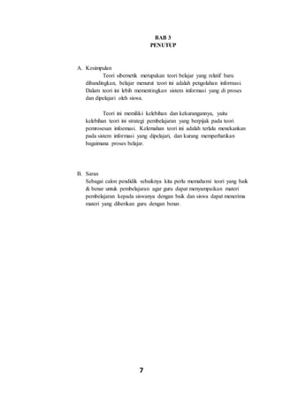 7
BAB 3
PENUTUP
A. Kesimpulan
Teori sibernetik merupakan teori belajar yang relatif baru
dibandingkan, belajar menurut teori ini adalah pengolahan informasi.
Dalam teori ini lebih mementingkan sistem informasi yang di proses
dan dipelajari oleh siswa.
Teori ini memiliki kelebihan dan kekurangannya, yaitu
kelebihan teori ini strategi pembelajaran yang berpijak pada teori
pemrosesan infoemasi. Kelemahan teori ini adalah terlalu menekankan
pada sistem informasi yang dipelajari, dan kurang memperhatikan
bagaimana proses belajar.
B. Saran
Sebagai calon pendidik sebaiknya kita perlu memahami teori yang baik
& benar untuk pembelajaran agar guru dapat menyampaikan materi
pembelajaran kepada siswanya dengan baik dan siswa dapat menerima
materi yang diberikan guru dengan benar.
 