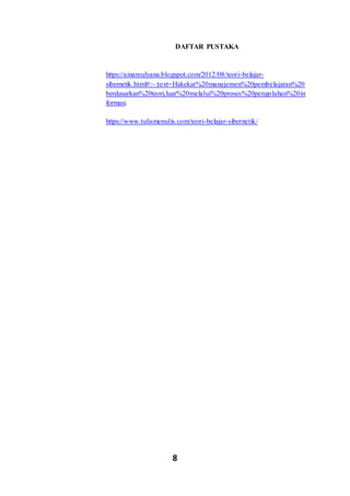 8
DAFTAR PUSTAKA
https://ainamulyana.blogspot.com/2012/08/teori-belajar-
sibernetik.html#:~:text=Hakekat%20manajemen%20pembelajaran%20
berdasarkan%20teori,luar%20melalui%20proses%20pengolahan%20in
formasi.
https://www.tulismenulis.com/teori-belajar-sibernetik/
 