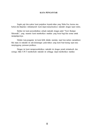 ii
KATA PENGANTAR
Segala puji dan syukur kami panjatkan kepada tuhan yang Maha Esa, karena atas
berkat dan limpahan rahmatnyalah kami dapat menyelesaikan makalah dengan tepat waktu.
Berikut ini kami persembahkan sebuah makalah dengan judul “Teori Bealajar
Sibernetik”, yang menurut kami memberikan manfaat yang besar bagi kita semua untuk
mempelajarinya.
Melalui kata pengantar ini kami lebih dahulu meminta maaf dan mohon memaklumi
bila mana isi makalah ini ada kekurangan pada tulisan yang kami buat kurang tepat atau
menyinggung perasaan pembaca.
Dengan ini kami mempersembahkan makalah ini dengan penuh terimakasih dan
semoga Allah S.W.T memberkahi makalah ini sehingga dapat memberikan manfaat.
 
