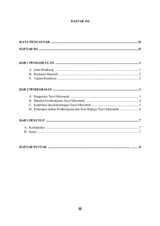 iii
DAFTAR ISI
KATA PENGANTAR ............................................................................................................II
DAFTAR ISI ...........................................................................................................................II
BAB 1 PENDAHULUAN .......................................................................................................1
A. Latar Belakang ........................................................................................................1
B. Rumusan Masalah ...................................................................................................2
C. Tujuan Penulisan .....................................................................................................2
BAB 2 PEMBAHASAN ..........................................................................................................3
A. Pengertian Teori Sibernetik ....................................................................................3
B. Hakekat Pembelajaran Teori Sibernetik .................................................................4
C. Kelebihan dan Kekurangan Teori Sibernetik ..........................................................5
D. Penerapan dalam Pembelajaran dan Seni Budaya Teori Sibernetik .......................6
BAB 3 PENUTUP ...................................................................................................................7
A. Kesimpulan ...................................................................................................................7
B. Saran ..............................................................................................................................7
DAFTAR PUSTAK ..................................................................................................... …… .8
 