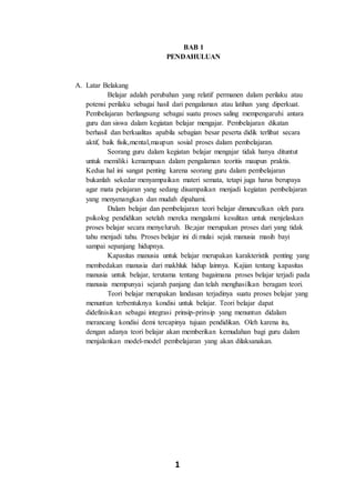 1
BAB 1
PENDAHULUAN
A. Latar Belakang
Belajar adalah perubahan yang relatif permanen dalam perilaku atau
potensi perilaku sebagai hasil dari pengalaman atau latihan yang diperkuat.
Pembelajaran berlangsung sebagai suatu proses saling mempengaruhi antara
guru dan siswa dalam kegiatan belajar mengajar. Pembelajaran dikatan
berhasil dan berkualitas apabila sebagian besar peserta didik terlibat secara
aktif, baik fisik,mental,maupun sosial proses dalam pembelajaran.
Seorang guru dalam kegiatan belajar mengajar tidak hanya dituntut
untuk memiliki kemampuan dalam pengalaman teoritis maupun praktis.
Kedua hal ini sangat penting karena seorang guru dalam pembelajaran
bukanlah sekedar menyampaikan materi semata, tetapi juga harus berupaya
agar mata pelajaran yang sedang disampaikan menjadi kegiatan pembelajaran
yang menyenangkan dan mudah dipahami.
Dalam belajar dan pembelajaran teori belajar dimunculkan oleh para
psikolog pendidikan setelah mereka mengalami kesulitan untuk menjelaskan
proses belajar secara menyeluruh. Be;ajar merupakan proses dari yang tidak
tahu menjadi tahu. Proses belajar ini di mulai sejak manusia masih bayi
sampai sepanjang hidupnya.
Kapasitas manusia untuk belajar merupakan karakteristik penting yang
membedakan manusia dari makhluk hidup lainnya. Kajian tentang kapasitas
manusia untuk belajar, terutama tentang bagaimana proses belajar terjadi pada
manusia mempunyai sejarah panjang dan telah menghasilkan beragam teori.
Teori belajar merupakan landasan terjadinya suatu proses belajar yang
menuntun terbentuknya kondisi untuk belajar. Teori belajar dapat
didefinisikan sebagai integrasi prinsip-prinsip yang menuntun didalam
merancang kondisi demi tercapinya tujuan pendidikan. Oleh karena itu,
dengan adanya teori belajar akan memberikan kemudahan bagi guru dalam
menjalankan model-model pembelajaran yang akan dilaksanakan.
 