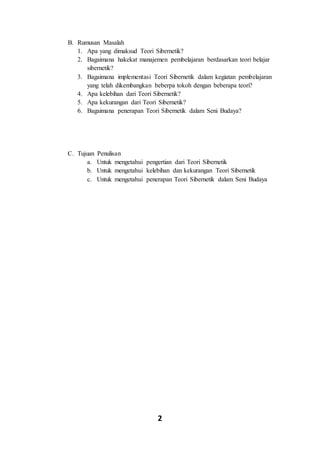 2
B. Rumusan Masalah
1. Apa yang dimaksud Teori Sibernetik?
2. Bagaimana hakekat manajemen pembelajaran berdasarkan teori belajar
sibernetik?
3. Bagaimana implementasi Teori Sibernetik dalam kegiatan pembelajaran
yang telah dikembangkan beberpa tokoh dengan beberapa teori?
4. Apa kelebihan dari Teori Sibernetik?
5. Apa kekurangan dari Teori Sibernetik?
6. Bagaimana penerapan Teori Sibernetik dalam Seni Budaya?
C. Tujuan Penulisan
a. Untuk mengetahui pengertian dari Teori Sibernetik
b. Untuk mengetahui kelebihan dan kekurangan Teori Sibernetik
c. Untuk mengetahui penerapan Teori Sibernetik dalam Seni Budaya
 