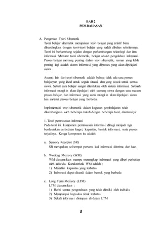 3
BAB 2
PEMBAHASAN
A. Pengertian Teori Sibernetik
Teori belajar sibernetik merupakan teori belajar yang relatif baru
dibandingkan dengan teori-teori belajar yang sudah dibahas sebelumnya.
Teori ini berkembang sejalan dengan perkembangan teknologi dan ilmu
informasi. Menurut teori sibernetik, belajar adalah pengolahan informasi.
Proses belajar memang penting dalam teori sibernetik, namun yang lebih
penting lagi adalah sistem informasi yang diproses yang akan dipelajari
siswa .
Asumsi lain dari teori sibernetik adalah bahwa tidak ada satu proses
belajarpun yang ideal untuk segala situasi, dan yang cocok untuk semua
siswa. Sebab cara belajar sangat ditentukan oleh sistem informasi. Sebuah
informasi mungkin akan dipelajari oleh seorang siswa dengan satu macam
proses belajar, dan informasi yang sama mungkin akan dipelajari siswa
lain melalui proses belajar yang berbeda.
Implementasi teori sibernetik dalam kegiatan pembelajaran telah
dikembangkan oleh beberapa tokoh dengan beberapa teori, diantaranya:
1. Teori pemrosesan informasi
Pada teori ini, komponen pemrosesan informasi dibagi menjadi tiga
berdasarkan perbedaan fungsi, kapasitas, bentuk informasi, serta proses
terjadinya. Ketiga komponen itu adalah:
a. Sensory Receptor (SR)
SR merupakan sel tempat pertama kali informasi diterima dari luar.
b. Working Memory (WM)
WM diasumsikan mampu menangkap informasi yang diberi perhatian
oleh individu. Karakteristik WM adalah :
1) Memiliki kapasitas yang terbatas
2) Informasi dapat disandi dalam bentuk yang berbeda
c. Long Term Memory (LTM)
LTM diasumsikan :
1) Berisi semua pengetahuan yang telah dimilki oleh individu
2) Mempunyai kapasitas tidak terbatas
3) Sekali informasi disimpan di dalam LTM
 