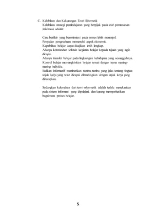 5
C. Kelebihan dan Kekurangan Teori Sibernetik
Kelebihan strategi pembelajaran yang berpijak pada teori pemrosesan
informasi adalah:
Cara berfikir yang berorientasi pada proses lebih menonjol.
Penyajian pengetahuan memenuhi aspek ekonomis.
Kapabilitas belajar dapat disajikan lebih lengkap.
Adanya keterarahan seluruh kegiatan belajar kepada tujuan yang ingin
dicapai.
Adanya transfer belajar pada lingkungan kehidupan yang sesungguhnya.
Kontrol belajar memungkinkan belajar sesuai dengan irama masing-
masing individu.
Balikan informatif memberikan rambu-rambu yang jelas tentang tingkat
unjuk kerja yang telah dicapai dibandingkan dengan unjuk kerja yang
diharapkan.
Sedangkan kelemahan dari teori ssibernetik adalah terlalu menekankan
pada sistem informasi yang dipelajari, dan kurang memperhatikan
bagaimana proses belajar.
 