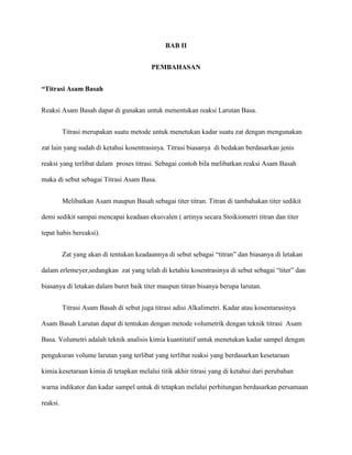 BAB II
PEMBAHASAN
“Titrasi Asam Basah
Reaksi Asam Basah dapat di gunakan untuk menentukan reaksi Larutan Basa.
Titrasi merupakan suatu metode untuk menetukan kadar suatu zat dengan mengunakan
zat lain yang sudah di ketahui kosentrasinya. Titrasi biasanya di bedakan berdasarkan jenis
reaksi yang terlibat dalam proses titrasi. Sebagai contoh bila melibatkan reaksi Asam Basah
maka di sebut sebagai Titrasi Asam Basa.
Melibatkan Asam maupun Basah sebagai titer titran. Titran di tambahakan titer sedikit
demi sedikit sampai mencapai keadaan ekuivalen ( artinya secara Stoikiometri titran dan titer
tepat habis bereaksi).
Zat yang akan di tentukan keadaannya di sebut sebagai “titran” dan biasanya di letakan
dalam erlemeyer,sedangkan zat yang telah di ketahiu kosentrasinya di sebut sebagai “titer” dan
biasanya di letakan dalam buret baik titer maupun titran bisanya berupa larutan.
Titrasi Asam Basah di sebut juga titrasi adisi Alkalimetri. Kadar atau kosentarasinya
Asam Basah Larutan dapat di tentukan dengan metode volumetrik dengan teknik titrasi Asam
Basa. Volumetri adalah teknik analisis kimia kuantitatif untuk menetukan kadar sampel dengan
pengukuran volume larutan yang terlibat yang terlibat reaksi yang berdasarkan kesetaraan
kimia.kesetaraan kimia di tetapkan melalui titik akhir titrasi yang di ketahui dari perubahan
warna indikator dan kadar sampel untuk di tetapkan melalui perhitungan berdasarkan persamaan
reaksi.
 