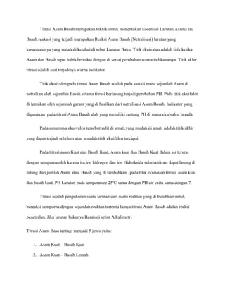 Titrasi Asam Basah merupakan teknik untuk menentukan kosentasi Larutan Asama tau
Basah.reakasi yang terjadi merupakan Reaksi Asam Basah (Netralisasi) larutan yang
kosentrasinya yang sudah di ketahui di sebut Larutan Baku. Titik ekuivalen adalah titik ketika
Asam dan Basah tepat habis bereaksi dengan di sertai perubahan warna indikatornya. Titik akhir
titrasi adalah saat terjadinya warna indikator.
Titik ekuivalen pada titrasi Asam Basah adalah pada saat di mana sejumlah Asam di
netralkan oleh sejumlah Basah.selama titrasi berlasung terjadi perubahan PH. Pada titik ekuifalen
di tentukan oleh sejumlah garam yang di hasilkan dari netralisasi Asam Basah. Indikator yang
digunakan pada titrasi Asam Basah alah yang memiliki rentang PH di mana ekuivalen berada.
Pada umumnya ekuivalen tersebut sulit di amati,yang mudah di amati adalah titik akhir
yang dapat terjadi sebelum atau sesudah titik ekuifalen tercapai.
Pada titrasi asam Kuat dan Basah Kuat, Asam kuat dan Basah Kuat dalam air terurai
dengan sempurna.oleh karena itu,ion hidrogen dan ion Hidroksida selama titrasi dapat lasung di
hitung dari jumlah Asam atau Basah yang di tambahkan . pada titik ekuivalen titrasi asam kuat
dan basah kuat, PH Larutan pada temperature 250
C sama dengan PH air yaitu sama dengan 7.
Titrasi adalah pengukuran suatu larutan dari suatu reaktan yang di butuhkan untuk
bereaksi sempurna dengan sejumlah reaktan tertentu lainya.titrasi Asam Basah adalah reaksi
penetralan. Jika larutan bakunya Basah di sebut Alkalimetri
Titrasi Asam Basa terbagi menjadi 5 jenis yaitu:
1. Asam Kuat – Basah Kuat
2. Asam Kuat – Basah Lemah
 