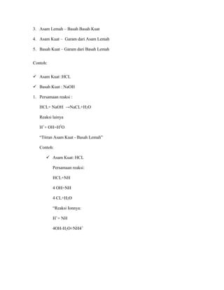 3. Asam Lemah – Basah Basah Kuat
4. Asam Kuat – Garam dari Asam Lemah
5. Basah Kuat – Garam dari Basah Lemah
Contoh:
 Asam Kuat :HCL
 Basah Kuat : NaOH
1. Persamaan reaksi :
HCL+ NaOH →NaCL+H2O
Reaksi lainya
H+
+ OH=H2
O
“Titran Asam Kuat - Basah Lemah”
Contoh:
 Asam Kuat: HCL
Persamaan reaksi:
HCL+NH
4 OH=NH
4 CL+H2O
“Reaksi Ionnya:
H+
+ NH
4OH-H2O+NH4+
 