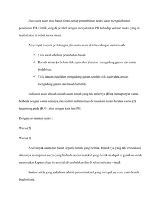 Jika suatu asam atau basah titrasi,setiap penambahan reaksi akan mengakibatkan
perubahan PH. Grafik yang di peroleh dengan menyalurkan PH terhadap volume reaksi yang di
tambahakan di sebut kurva titrasi.
Ada empat macam perhitungan jika suatu asam di titrasi dengan suatu basah
 Titik awal sebelum penmbahan basah
 Daerah antara (sebelum titik equivalen ) larutan mengadung garam dan asam
berlebihan.
 Titik larutan equifalen mengadung garam.setelah titik equivalen,larutan
mengadung garam dan basah berlebih.
Indikator asam abasah adalah asam lemah yang tak teriornya (Hln) memepunyai warna
berbeda dengan warna anionya.jika sedikit indikatornya di masukan dalam larutan warna (2)
tergantung pada (H30+) atau dengan kata lain PH.
Dengan persamaan reaksi :
Warna(2)
Warna(1)
Ada banyak asam dan basah organic lemah yang bentuk- bentuknya yang tak terdiosisasi
dan ionya menujukan warna yang berbeda warna.molekul yang demikian dapat di gunakan untuk
menentukan kapan cukup titran telah di tambahkan dan di sebut indicator visual.
Suatu contoh yang sederhana adalah para-nitrofenol,yang merupakan suatu asam lemah
berdiosisasi.
 