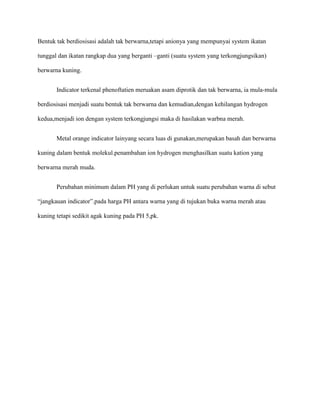 Bentuk tak berdiosisasi adalah tak berwarna,tetapi anionya yang mempunyai system ikatan
tunggal dan ikatan rangkap dua yang berganti –ganti (suatu system yang terkongjungsikan)
berwarna kuning.
Indicator terkenal phenoftatien meruakan asam diprotik dan tak berwarna, ia mula-mula
berdiosisasi menjadi suatu bentuk tak berwarna dan kemudian,dengan kehilangan hydrogen
kedua,menjadi ion dengan system terkongjungsi maka di hasilakan warbna merah.
Metal orange indicator lainyang secara luas di gunakan,merupakan basah dan berwarna
kuning dalam bentuk molekul.penambahan ion hydrogen menghasilkan suatu kation yang
berwarna merah muda.
Perubahan minimum dalam PH yang di perlukan untuk suatu perubahan warna di sebut
“jangkauan indicator”.pada harga PH antara warna yang di tujukan buka warna merah atau
kuning tetapi sedikit agak kuning pada PH 5,pk.
 