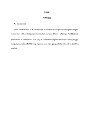 BAB III
PENUTUP
A. Kesimpulan
Kadar atau kosentasi HCL (asam) dapat di tentukan melalui proses titrasi yaitu dengan
mereaksikan HCL (Titrat yang di tambahakan dua tetes idikator ) nP dengan NaOH (titrat)
Titrasi harus di hentikan bila HCL yang di campurkan dengan dua tetes dari bening hingga
menjadi pink.volume NaOH yang digunkan akan memepengaruhi hasil kosentrasi dari HCL
tersebut.
 