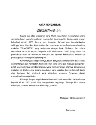 KATA PENGANTAR


          Segala puji atas kebesaran Sang Khalik yang telah menciptakan alam
semesta dalam suatu keteraturan hingga dari lisan terpetik berjuta rasa syukur
kehadirat ALLAH SWT. Karena atas limpahan Rahmat dan Karunia-Nyalah
sehingga kami diberikan kesempatan dan kesehatan untuk dapat menyelesaikan
makalah “TRANSISTOR” yang terlaksana dengan baik. Shalawat dan salam
senantiasa tercurah kepada baginda Nabi Muhammad SAW, yang diutus ke
permukaan bumi ini menuntun manusia dari lembah kebiadaban menuju ke
puncak peradaban seperti sekarang ini.
          Kami menyadari sepenuhnya,dalam penyusunan makalah ini tidak lepas
dari tantangan dan hambatan. Namun berkat kerja keras dan motivasi dari pihak-
pihak langsung maupun tidak langsung yang memperlancar jalannya penyusunan
makalah ini. Olehnya itu, secara mendalam kami ucapkan banyak terimah kasih
atas bantuan dan motivasi yang diberikan sehingga Penyusun dapat
menyelesaikan makalah ini.
          Akhirnya dengan segala kerendahan hati kami menyadari bahwa hanya
kepada AlLAH SWT jualah kita menyerahkan segalanya. Semoga kita semua
mendapat curahan Rahmat dan Ridho-Nya, Aamiin.




                                                   Makassar, 09 Oktober 2012




                                                          Penyusun
 