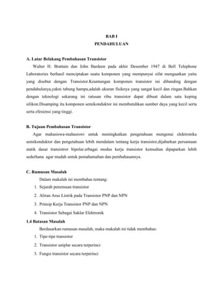 BAB I
                                       PENDAHULUAN


A. Latar Belakang Pembahasan Transistor
   Walter H. Brattain dan John Bardeen pada akhir Desember 1947 di Bell Telephone
Laboratories berhasil menciptakan suatu komponen yang mempunyai sifat menguatkan yaitu
yang disebut dengan Transistor.Keuntungan komponen transistor ini dibanding dengan
pendahulunya,yakni tabung hampa,adalah ukuran fisiknya yang sangat kecil dan ringan.Bahkan
dengan teknologi sekarang ini ratusan ribu transistor dapat dibuat dalam satu keping
silikon.Disamping itu komponen semikonduktor ini membutuhkan sumber daya yang kecil serta
serta efesiensi yang tinggi.


B. Tujuan Pembahasan Transistor
   Agar mahasiswa-mahasiswi untuk meningkatkan pengetahuan mengenai elektronika
semikonduktor dan pengetahuan lebih mendalam tentang kerja transistor,dijabarkan persamaan
statik dasar transistror bipolar.erbagai modus kerja transistor kemudian dipaparkan lebih
sederhana agar mudah untuk pemahamahan dan pembahasannya.


C. Rumusan Masalah
       Dalam makalah ini membahas tentang:
    1. Sejarah penemuan transistor
    2. Aliran Arus Listrik pada Transistor PNP dan NPN
    3. Prinsip Kerja Transistor PNP dan NPN
    4. Transistor Sebagai Saklar Elektronik
1.4 Batasan Masalah
       Berdasarkan rumusan masalah, maka makalah ini tidak membahas:
    1. Tipe-tipe transistor
    2. Transistor uniplar secara terperinci
    3. Fungsi transistor secara terperinci
 