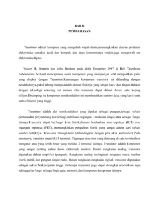 BAB II
                                       PEMBAHASAN




    Transistor adalah kompnen yang mengubah wajah dunia,memungkinkan ukuran peralatan
elektronika semakin kecil dan kompak dan daya konsumsinya rendah,juga mengawali era
elektronika digital.


   Walter H. Brattain dan John Bardeen pada akhir Desember 1947 di Bell Telephone
Laboratories berhasil menciptakan suatu komponen yang mempunyai sifat menguatkan yaitu
yang disebut dengan Transistor.Keuntungan komponen transistor ini dibanding dengan
pendahulunya,yakni tabung hampa,adalah ukuran fisiknya yang sangat kecil dan ringan.Bahkan
dengan teknologi sekarang ini ratusan ribu transistor dapat dibuat dalam satu keping
silikon.Disamping itu komponen semikonduktor ini membutuhkan sumber daya yang kecil serta
serta efesiensi yang tinggi.


       Transistor adalah alat semikonduktor yang dipakai sebagai penguat,sebagai sirkuit
pemutusdan penyambung (switching),stabilisasi tegangan , modulasi sinyal atau sebagai fungsi
lainnya.Transistor dapat berfungsi kran listrik,dimana berdasrkan arus inputnya (BJT) atau
tegangan inputnya (FET), memungkinkan pengaliran listrik yang sangat akurat dari sirkuit
sumber listriknya. Transistor through-hole (dibandingkan dengan pita ukur sentimeter) Pada
umumnya, transistor memiliki 3 terminal. Tegangan atau arus yang dipasang di satu terminalnya
mengatur arus yang lebih besar yang melalui 2 terminal lainnya. Transistor adalah komponen
yang sangat penting dalam dunia elektronik modern. Dalam rangkaian analog, transistor
digunakan dalam amplifier (penguat). Rangkaian analog melingkupi pengeras suara, sumber
listrik stabil, dan penguat sinyal radio. Dalam rangkaian-rangkaian digital, transistor digunakan
sebagai saklar berkecepatan tinggi. Beberapa transistor juga dapat dirangkai sedemikian rupa
sehingga berfungsi sebagai logic gate, memori, dan komponen-komponen lainnya.
 