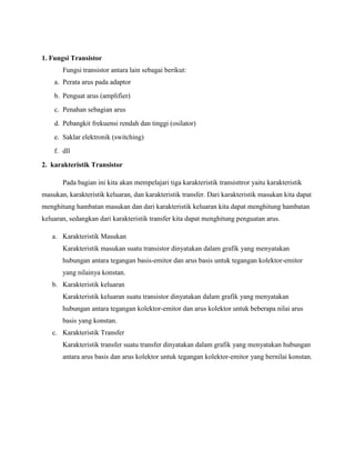 1. Fungsi Transistor
       Fungsi transistor antara lain sebagai berikut:
    a. Perata arus pada adaptor
    b. Penguat arus (amplifier)
    c. Penahan sebagian arus
    d. Pebangkit frekuensi rendah dan tinggi (osilator)
    e. Saklar elektronik (switching)
    f. dll
2. karakteristik Transistor

       Pada bagian ini kita akan mempelajari tiga karakteristik transisttror yaitu karakteristik
masukan, karakteristik keluaran, dan karakteristik transfer. Dari karakteristik masukan kita dapat
menghitung hambatan masukan dan dari karakteristik keluaran kita dapat menghitung hambatan
keluaran, sedangkan dari karakteristik transfer kita dapat menghitung penguatan arus.

   a. Karakteristik Masukan
       Karakteristik masukan suatu transistor dinyatakan dalam grafik yang menyatakan
       hubungan antara tegangan basis-emitor dan arus basis untuk tegangan kolektor-emitor
       yang nilainya konstan.
   b. Karakteristik keluaran
       Karakteristik keluaran suatu transistor dinyatakan dalam grafik yang menyatakan
       hubungan antara tegangan kolektor-emitor dan arus kolektor untuk beberapa nilai arus
       basis yang konstan.
   c. Karakteristik Transfer
       Karakteristik transfer suatu transfer dinyatakan dalam grafik yang menyatakan hubungan
       antara arus basis dan arus kolektor untuk tegangan kolektor-emitor yang bernilai konstan.
 