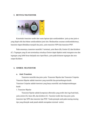 3. BENTUK TRANSISTOR




       Konstruksi transistor terdiri dari suatu lapisan tipis semikonduktor jenis-p atau jenis-n
yang diapit oleh dua bahan semikonduktor jenis lain. Berdasarkan susunan semikonduktornya,
transistor dapat dibedakan menjadi dua jenis, yaitu transistor NPN dan transistor PNP.

       Pada umumnya, transistor memiliki 3 terminal, yaitu Basis (B), Emitor (E) dan Kolektor
(C). Tegangan yang di satu terminalnya misalnya Emitor dapat dipakai untuk mengatur arus dan
tegangan yang lebih besar daripada arus input Basis, yaitu pada keluaran tegangan dan arus
output Kolektor.




   4. SIMBOL TRANSISTOR


       a.   Jenis Transistor
                Transistor memiliki dua jenis yaitu: Transistor Bipolar dan Transistor Unipolar.
       Transistor Bipolar adalah transistor yang memiliki dua persambungan kutub.
       Transistor Unipolar adalah transistor yang hanya memiliki satu buahpersambungan
       kutub.
       1. Transistor Bipolar
                Transistor bipolar adalah komponen elktronika yang terdiri dari tiga buah kaki,
       yaitu emitor (E), basis (B), dan kolektor (C). Tansistor terdiri dari dua jenis yaitu
       transistor tipe NPN dan transistor tipe PNP. Tanda petunjuk arah pada masing-masing
       tipe yang ditunjuk anak panah adalah merupakan terminal emitor.
 