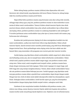 Dalam tabung hampa, pembawa muatan (elektron) akan dipancarkan oleh emisi
thermionic dari sebuah katode yang dipanaskan oleh kawat filamen. Karena itu, tabung hampa
tidak bisa membuat pembawa muatan positif (hole).

       Dapat dilihat bahwa pembawa muatan yang bermuatan sama akan saling tolak menolak,
sehingga tanpa adanya gaya yang lain, pembawa-pembawa muatan ini akan terdistribusi secara
merata di dalam materi semikonduktor. Namun di dalam sebuah transistor bipolar (atau diode
junction) dimana sebuah semikonduktor tipe-p dan sebuah semikonduktor tipe-n dibuat dalam
satu keping silikon, pembawa-pembawa muatan ini cenderung berpindah ke arah sambungan P-
N tersebut (perbatasan antara semikonduktor tipe-p dan tipe-n), karena tertarik oleh muatan yang
berlawanan dari seberangnya.

       Kenaikan dari jumlah pencemar (doping level) akan meningkatkan konduktivitas dari
materi semikonduktor, asalkan tata-letak kristal silikon tetap dipertahankan. Dalam sebuah
transistor bipolar, daerah terminal emiter memiliki jumlah doping yang lebih besar dibandingkan
dengan terminal basis. Rasio perbandingan antara doping emiter dan basis adalah satu dari
banyak faktor yang menentukan sifat penguatan arus (current gain) dari transistor tersebut.

       Jumlah doping yang diperlukan sebuah semikonduktor adalah sangat kecil, dalam ukuran
satu berbanding seratus juta, dan ini menjadi kunci dalam keberhasilan semikonduktor. Dalam
sebuah metal, populasi pembawa muatan adalah sangat tinggi; satu pembawa muatan untuk
setiap atom. Dalam metal, untuk mengubah metal menjadi isolator, pembawa muatan harus
disapu dengan memasang suatu beda tegangan. Dalam metal, tegangan ini sangat tinggi, jauh
lebih tinggi dari yang mampu menghancurkannya. Namun, dalam sebuah semikonduktor hanya
ada satu pembawa muatan dalam beberapa juta atom. Jumlah tegangan yang diperlukan untuk
menyapu pembawa muatan dalam sejumlah besar semikonduktor dapat dicapai dengan mudah.
Dengan kata lain, listrik di dalam metal adalah inkompresible (tidak bisa dimampatkan), seperti
fluida. Sedangkan dalam semikonduktor, listrik bersifat seperti gas yang bisa dimampatkan.
Semikonduktor dengan doping dapat diubah menjadi isolator, sedangkan metal tidak.

       Gambaran di atas menjelaskan konduksi disebabkan oleh pembawa muatan, yaitu
elektron atau lubang, namun dasarnya transistor bipolar adalah aksi kegiatan dari pembawa
muatan tersebut untuk menyebrangi daerah depletion zone. Depletion zone ini terbentuk karena
 
