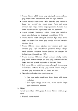  Trauma abdomen adalah trauma yang terjadi pada daerah abdomen
yang meliputi daerah retroperitoneal, pelvis dan organ peritroneal.
 Trauma abdomen adalah cedera vicera abdominal yang disebabkan
karena luka penetratif atau trauma tumpul. Akibat dari trauma
abdomen dapat berupa perforasi ataupun perdarahan. Kematian pada
trauma abdomen biasanya terjadi akibat sepsis atau perdarahan.
 Trauma abdomen didefinisikan sebagai trauma yang melibatkan
daerah antara diafragma atas dan panggul bawah (Guilon, 2011).
 Trauma abdomen adalah cedera pada abdomen, dapat berupa trauma
tumpul dan tembus serta trauma yang disengaja atau tidak disengaja
(Smeltzer, 2001)
 Trauma Abdomen adalah terjadinya atau kerusakan pada organ
abdomen yang dapat menyebabkan perubahan fisiologi sehingga
terjadi gangguan metabolisme, kelainan imonologi dan gangguan faal
berbagai organ (Sjamsuhidayat, 1997).
 Trauma abdomen didefinisikan sebagai kerusakan terhadap struktur
yang terletak diantara diafragma dan pelvis yang diakibatkan oleh luka
tumpul atau yang menusuk. (Ignativicus & Workman, 2006).
 Jadi, trauma abdomen adalah trauma atau cedera pada abdomen yang
menyebabkan perubahan fisiologis yang terletak diantara diafragma
dan pelvis yang diakibatkan oleh luka tumpul atau tusuk.
 Tipe cedera berdasarkan organ yang terkena yaitu :
o Pada organ padat seperti hepar, limpa, dengan gejala utama
perdarahan
o Pada organ berongga seperti usus, saluran empedu dengan
gejala utama adalah peritonitis.
3. Etiologi
Menurut Sjamsuhidayat (1998), penyebab trauma abdomen adalah sebagai
berikut:
1. Penyebab trauma penetrasi
 
