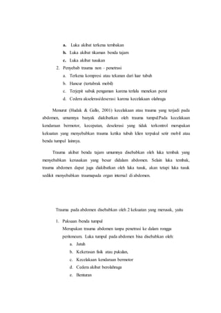 a. Luka akibat terkena tembakan
b. Luka akibat tikaman benda tajam
c. Luka akibat tusukan
2. Penyebab trauma non – penetrasi
a. Terkena kompresi atau tekanan dari luar tubuh
b. Hancur (tertabrak mobil)
c. Terjepit sabuk pengaman karena terlalu menekan perut
d. Cedera akselerasi/deserasi karena kecelakaan olahraga
Menurut (Hudak & Gallo, 2001) kecelakaan atau trauma yang terjadi pada
abdomen, umumnya banyak diakibatkan oleh trauma tumpul.Pada kecelakaan
kendaraan bermotor, kecepatan, deselerasi yang tidak terkontrol merupakan
kekuatan yang menyebabkan trauma ketika tubuh klien terpukul setir mobil atau
benda tumpul lainnya.
Trauma akibat benda tajam umumnya disebabkan oleh luka tembak yang
menyebabkan kerusakan yang besar didalam abdomen. Selain luka tembak,
trauma abdomen dapat juga diakibatkan oleh luka tusuk, akan tetapi luka tusuk
sedikit menyebabkan traumapada organ internal di abdomen.
Trauma pada abdomen disebabkan oleh 2 kekuatan yang merusak, yaitu
1. Paksaan /benda tumpul
Merupakan trauma abdomen tanpa penetrasi ke dalam rongga
peritoneum. Luka tumpul pada abdomen bisa disebabkan oleh:
a. Jatuh
b. Kekerasan fisik atau pukulan,
c. Kecelakaan kendaraan bermotor
d. Cedera akibat berolahraga
e. Benturan
 