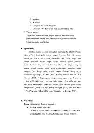 f. Ledakan
g. Deselarasi
h. Kompresi atau sabuk pengaman.
i. Lebih dari 50% disebabkan oleh kecelakaan lalu lintas.
2. Trauma tembus
Merupakan trauma abdomen dengan penetrasi ke dalam rongga
peritoneum.Luka tembus pada abdomen disebabkan oleh tusukan
benda tajam atau luka tembak.
4. Epidemiologi
Insiden trauma abdomen meningkat dari tahun ke tahun.Mortalitas
biasanya lebih tinggi pada trauma tumpul abdomen dari pada trauma
tusuk.Jejas pada abdomen dapat disebabkan oleh trauma tumpul atau
trauma tajam.Pada trauma tumpul dengan velositas rendah (misalnya
akibat tinju) biasanya menimbulkan kerusakan satu organ.Sedangkan
trauma tumpul velositas tinggi sering menimbulkan kerusakan organ
multipel. Pada intraperitoneal, trauma tumpul abdomen paling sering
menciderai organ limpa (40 -55%), hati (35-45%), dan usus halus (5-10%)
(Cho et al2012). Sedangkan pada retroperitoneal, organ yang paling sering
cedera adalah ginjal, dan organ yang paling jarang cedera adalah pancreas
dan ureter (Demetriades, 2000).Pada trauma tajam abdomen paling sering
mengenai hati (40%), usus kecil (30%), diafragma (20%), dan usus besar
(15%) (American College of Surgeons Committee on Trauma, 2008).
5. Klasifikasi
Trauma pada dinding abdomen terdiridari:
a. Kontusio dinding abdomen
Disebabkan trauma non-penetrasi.Kontusio dinding abdomen tidak
terdapat cedera intra abdomen, kemungkinan terjadi eksimosis
 