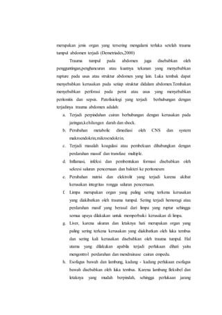 merupakan jenis organ yang tersering mengalami terluka setelah trauma
tumpul abdomen terjadi (Demetriades,2000)
Trauma tumpul pada abdomen juga disebabkan oleh
pengguntingan,penghancuran atau kuatnya tekanan yang menyebabkan
rupture pada usus atau struktur abdomen yang lain. Luka tembak dapat
menyebabkan kerusakan pada setiap struktur didalam abdomen.Tembakan
menyebabkan perforasi pada perut atau usus yang menyebabkan
peritonitis dan sepsis. Patofisiologi yang terjadi berhubungan dengan
terjadinya trauma abdomen adalah:
a. Terjadi perpindahan cairan berhubungan dengan kerusakan pada
jaringan,kehilangan darah dan shock.
b. Perubahan metabolic dimediasi oleh CNS dan system
makroendokrin,mikroendokrin.
c. Terjadi masalah koagulasi atau pembekuan dihubungkan dengan
perdarahan massif dan transfuse multiple.
d. Inflamasi, infeksi dan pembentukan formasi disebabkan oleh
sekresi saluran pencernaan dan bakteri ke peritoneum
e. Perubahan nutrisi dan elektrolit yang terjadi karena akibat
kerusakan integritas rongga saluran pencernaan.
f. Limpa merupakan organ yang paling sering terkena kerusakan
yang diakibatkan oleh trauma tumpul. Sering terjadi hemoragi atau
perdarahan masif yang berasal dari limpa yang ruptur sehingga
semua upaya dilakukan untuk memperbaiki kerusakan di limpa.
g. Liver, karena ukuran dan letaknya hati merupakan organ yang
paling sering terkena kerusakan yang diakibatkan oleh luka tembus
dan sering kali kerusakan disebabkan oleh trauma tumpul. Hal
utama yang dilakukan apabila terjadi perlukaan dihati yaitu
mengontrol perdarahan dan mendrainase cairan empedu.
h. Esofagus bawah dan lambung, kadang - kadang perlukaan esofagus
bawah disebabkan oleh luka tembus. Karena lambung fleksibel dan
letaknya yang mudah berpindah, sehingga perlukaan jarang
 