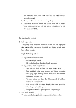 usus yaitu nyeri tekan, nyeri ketok, nyeri lepas dan kekakuan perut
(akibat hematoma).
b. Bising usus biasanya melemah atau menghilang.
c. Rangsangan peritoneum dapat pula berupa nyeri alih di daerah
bahu terutama di sebelah kiri yang dikenal sebagai referred pain
atau tanda dari KEHR.
Berdasarkan tipe cedera:
1. Pada organ padat
Yang paling sering mengalami kerusakan adalah hati dan limpa yang
akan menyebabkan perdarahan bervariasi dari ringan sampai sangat
berat bahkan kematian.
Gejala dan tandanya adalah:
 Gejala perdarahan secara umum
 Penderita tampak anemis
 Bila perdarahan berat akan timbul shok hemoragik
 Gejala adanya darah intraperitoneal
 Nyeri abdomen dapat bervariasi dari ringan sampai hebat
 Pada auskultasi bising usus menurun tapi bukan merupakan
tanda yang dapat dipercaya karena bising usus akan menurun
pada banyak keadaan lain.
 Ada nyeri tekan, nyeri lepas dan defans muskuler ( kekakuan
otot) seperti pada peritonitis
 Perut akan semakin membesar jika ditemukan pada perdarahan
hebat dan penderita tidak gemuk
 Pada perkusi ditemukan pekak pada sisi yang meninggi
2. Pada organ berongga
 Akan menimbulkan peritonitis yang dapat timbul cepat sekali
 