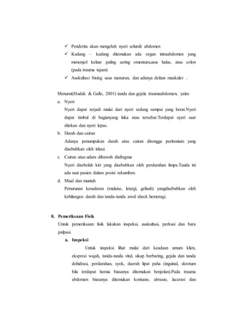  Penderita akan mengeluh nyeri seluruh abdomen
 Kadang – kadang ditemukan ada organ intraabdomen yang
menonjol keluar paling sering omentum,usus halus, atau colon
(pada trauma tajam)
 Auskultasi bising usus menurun, dan adanya defans muskuler .
Menurut(Hudak & Gallo, 2001) tanda dan gejala traumaabdomen, yaitu:
a. Nyeri
Nyeri dapat terjadi mulai dari nyeri sedang sampai yang berat.Nyeri
dapat timbul di bagianyang luka atau tersebar.Terdapat nyeri saat
ditekan dan nyeri lepas.
b. Darah dan cairan
Adanya penumpukan darah atau cairan dirongga peritonium yang
disebabkan oleh iritasi.
c. Cairan atau udara dibawah diafragma
Nyeri disebelah kiri yang disebabkan oleh perdarahan limpa.Tanda ini
ada saat pasien dalam posisi rekumben.
d. Mual dan muntah
Penurunan kesadaran (malaise, letargi, gelisah) yangdisebabkan oleh
kehilangan darah dan tanda-tanda awal shock hemoragi.
8. Pemeriksaan Fisik
Untuk pemeriksaan fisik lakukan inspeksi, auskultasi, perkusi dan baru
palpasi.
a. Inspeksi
Untuk inspeksi lihat mulai dari keadaan umum klien,
ekspresi wajah, tanda-tanda vital, sikap berbaring, gejala dan tanda
dehidrasi, perdarahan, syok, daerah lipat paha (inguinal, skrotum
bila terdapat hernia biasanya ditemukan benjolan).Pada trauma
abdomen biasanya ditemukan kontusio, abrasio, lacerasi dan
 