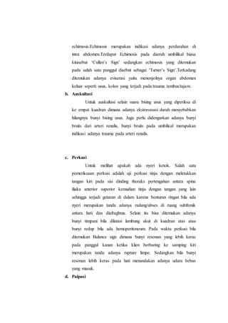 echimosis.Echimosis merupakan indikasi adanya perdarahan di
intra abdomen.Terdapat Echimosis pada daerah umbilikal biasa
kitasebut ‘Cullen’s Sign’ sedangkan echimosis yang ditemukan
pada salah satu panggul disebut sebagai ‘Turner’s Sign’.Terkadang
ditemukan adanya eviserasi yaitu menonjolnya organ abdomen
keluar seperti usus, kolon yang terjadi pada trauma tembus/tajam.
b. Auskultasi
Untuk auskultasi selain suara bising usus yang diperiksa di
ke empat kuadran dimana adanya ekstravasasi darah menyebabkan
hilangnya bunyi bising usus. Juga perlu didengarkan adanya bunyi
bruits dari arteri renalis, bunyi bruits pada umbilical merupakan
indikasi adanya trauma pada arteri renalis.
c. Perkusi
Untuk melihat apakah ada nyeri ketok. Salah satu
pemeriksaan perkusi adalah uji perkusi tinju dengan meletakkan
tangan kiri pada sisi dinding thoraks pertengahan antara spina
iliaka anterior superior kemudian tinju dengan tangan yang lain
sehingga terjadi getaran di dalam karena benturan ringan bila ada
nyeri merupakan tanda adanya radang/abses di ruang subfrenik
antara hati dan diafraghma. Selain itu bisa ditemukan adanya
bunyi timpani bila dilatasi lambung akut di kuadran atas atau
bunyi redup bila ada hemoperitoneum. Pada waktu perkusi bila
ditemukan Balance sign dimana bunyi resonan yang lebih keras
pada panggul kanan ketika klien berbaring ke samping kiri
merupakan tanda adanya rupture limpe. Sedangkan bila bunyi
resonan lebih keras pada hati menandakan adanya udara bebas
yang masuk.
d. Palpasi
 