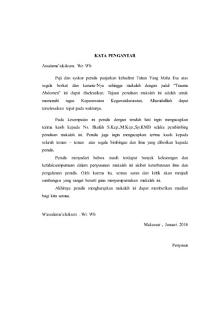 KATA PENGANTAR
Assalamu’alaikum. Wr. Wb
Puji dan syukur penulis panjatkan kehadirat Tuhan Yang Maha Esa atas
segala berkat dan karunia-Nya sehingga makalah dengan judul “Trauma
Abdomen” ini dapat diselesaikan. Tujuan penulisan makalah ini adalah untuk
memenuhi tugas Keperawatan Kegawatdaruratan, Alhamdullilah dapat
terselesaikan tepat pada waktunya.
Pada kesempatan ini penulis dengan rendah hati ingin mengucapkan
terima kasih kepada Ns. Ilkafah S.Kep.,M.Kep.,Sp.KMB selaku pembimbing
penulisan makalah ini. Penulis juga ingin mengucapkan terima kasih kepada
seluruh teman – teman atas segala bimbingan dan ilmu yang diberikan kepada
penulis.
Penulis menyadari bahwa masih terdapat banyak kekurangan dan
ketidaksempurnaan dalam penyusunan makalah ini akibat keterbatasan ilmu dan
pengalaman penulis. Oleh karena itu, semua saran dan kritik akan menjadi
sumbangan yang sangat berarti guna menyempurnakan makalah ini.
Akhirnya penulis mengharapkan makalah ini dapat memberikan manfaat
bagi kita semua.
Wassalamu’alaikum . Wr. Wb
Makassar , Januari 2016
Penyusun
 