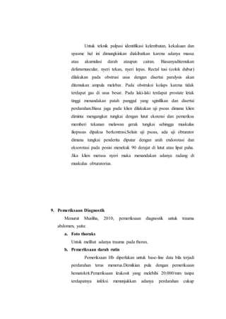 Untuk teknik palpasi identifikasi kelembutan, kekakuan dan
spasme hal ini dimungkinkan diakibatkan karena adanya massa
atau akumulasi darah ataupun cairan. Biasanyaditemukan
defansmuscular, nyeri tekan, nyeri lepas. Rectal tusi (colok dubur)
dilakukan pada obstrusi usus dengan disertai paralysis akan
ditemukan ampula melebar. Pada obstruksi kolaps karena tidak
terdapat gas di usus besar. Pada laki-laki terdapat prostate letak
tinggi menandakan patah panggul yang sginifikan dan disertai
perdarahan.Biasa juga pada klien dilakukan uji psoas dimana klien
diminta mengangkat tungkai dengan lutut ekstensi dan pemeriksa
memberi tekanan melawan gerak tungkai sehingga muskulus
iliopsoas dipaksa berkontrasi.Selain uji psoas, ada uji obturator
dimana tungkai penderita diputar dengan arah endorotasi dan
eksorotasi pada posisi menekuk 90 derajat di lutut atau lipat paha.
Jika klien merasa nyeri maka menandakan adanya radang di
muskulus obturatorius.
9. Pemeriksaan Diagnostik
Menurut Musliha, 2010, pemeriksaan diagnostik untuk trauma
abdomen, yaitu:
a. Foto thoraks
Untuk melihat adanya trauma pada thorax.
b. Pemeriksaan darah rutin
Pemeriksaan Hb diperlukan untuk base-line data bila terjadi
perdarahan terus menerus.Demikian pula dengan pemeriksaan
hematokrit.Pemeriksaan leukosit yang melebihi 20.000/mm tanpa
terdapatnya infeksi menunjukkan adanya perdarahan cukup
 