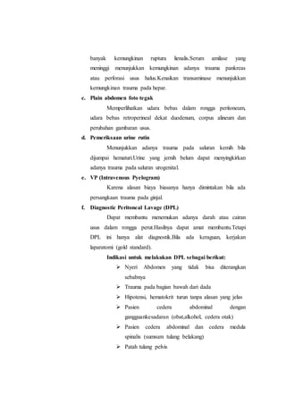 banyak kemungkinan ruptura lienalis.Serum amilase yang
meninggi menunjukkan kemungkinan adanya trauma pankreas
atau perforasi usus halus.Kenaikan transaminase menunjukkan
kemungkinan trauma pada hepar.
c. Plain abdomen foto tegak
Memperlihatkan udara bebas dalam rongga peritoneum,
udara bebas retroperineal dekat duodenum, corpus alineum dan
perubahan gambaran usus.
d. Pemeriksaan urine rutin
Menunjukkan adanya trauma pada saluran kemih bila
dijumpai hematuri.Urine yang jernih belum dapat menyingkirkan
adanya trauma pada saluran urogenital.
e. VP (Intravenous Pyelogram)
Karena alasan biaya biasanya hanya dimintakan bila ada
persangkaan trauma pada ginjal.
f. Diagnostic Peritoneal Lavage (DPL)
Dapat membantu menemukan adanya darah atau cairan
usus dalam rongga perut.Hasilnya dapat amat membantu.Tetapi
DPL ini hanya alat diagnostik.Bila ada keraguan, kerjakan
laparatomi (gold standard).
Indikasi untuk melakukan DPL sebagai berikut:
 Nyeri Abdomen yang tidak bisa diterangkan
sebabnya
 Trauma pada bagian bawah dari dada
 Hipotensi, hematokrit turun tanpa alasan yang jelas
 Pasien cedera abdominal dengan
gangguankesadaran (obat,alkohol, cedera otak)
 Pasien cedera abdominal dan cedera medula
spinalis (sumsum tulang belakang)
 Patah tulang pelvis
 