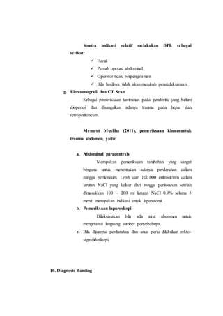 Kontra indikasi relatif melakukan DPL sebagai
berikut:
 Hamil
 Pernah operasi abdominal
 Operator tidak berpengalaman
 Bila hasilnya tidak akan merubah penatalaksanaan.
g. Ultrasonografi dan CT Scan
Sebagai pemeriksaan tambahan pada penderita yang belum
dioperasi dan disangsikan adanya trauma pada hepar dan
retroperitoneum.
Menurut Musliha (2011), pemeriksaan khususuntuk
trauma abdomen, yaitu:
a. Abdominal paracentesis
Merupakan pemeriksaan tambahan yang sangat
berguna untuk menentukan adanya perdarahan dalam
rongga peritoneum. Lebih dari 100.000 eritrosit/mm dalam
larutan NaCl yang keluar dari rongga peritoneum setelah
dimasukkan 100 – 200 ml larutan NaCl 0.9% selama 5
menit, merupakan indikasi untuk laparotomi.
b. Pemeriksaan laparoskopi
Dilaksanakan bila ada akut abdomen untuk
mengetahui langsung sumber penyebabnya.
c. Bila dijumpai perdarahan dan anus perlu dilakukan rekto-
sigmoidoskopi.
10. Diagnosis Banding
 