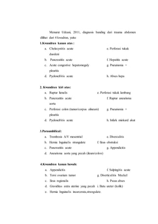 Menurut Udeani, 2011, diagnosis banding dari trauma abdomen
dilihat dari 4 kwadran, yaitu:
1.Kwandran kanan atas :
a. Cholecystitis acute e. Perforasi tukak
duodeni
b. Pancreatitis acute f. Hepatitis acute
c. Acute congestive hepatomegaly g. Pneumonia +
pleuritis
d. Pyelonefritis acute h. Abses hepa
2. Kwandran kiri atas:
a. Ruptur lienalis e. Perforasi tukak lambung
b. Pancreatitis acute f. Ruptur aneurisma
aorta
c. Perforasi colon (tumor/corpus alineum) g. Pneumonia +
pleuritis
d. Pyelonefritis acute h. Infark miokard akut
3.Paraumbilical:
a. Trombosis A/V mesentrial e. Diverculitis
b. Hernia Inguinalis strangulate f. Ileus obstruksi
c. Pancreatitis acute g. Appendicitis
d. Aneurisma aorta yang pecah (ileum/colon)
4.Kwandran kanan bawah:
a. Appendicitis f. Salpingitis acute
b. Torsi ovarium tumor g. Diverticulitis Meckel
c. Ileus regionalis h. Psoas abses
d. Graviditas axtra uterine yang pecah i. Batu ureter (kolik)
e. Hernia Inguinalis incarcerata,strangulate.
 