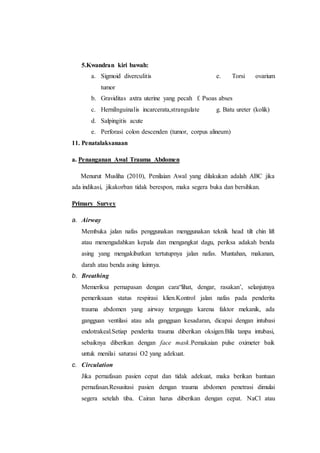 5.Kwandran kiri bawah:
a. Sigmoid diverculitis e. Torsi ovarium
tumor
b. Graviditas axtra uterine yang pecah f. Psoas abses
c. HerniInguinalis incarcerata,strangulate g. Batu ureter (kolik)
d. Salpingitis acute
e. Perforasi colon descenden (tumor, corpus alineum)
11. Penatalaksanaan
a. Penanganan Awal Trauma Abdomen
Menurut Musliha (2010), Penilaian Awal yang dilakukan adalah ABC jika
ada indikasi, jikakorban tidak berespon, maka segera buka dan bersihkan.
Primary Survey
a. Airway
Membuka jalan nafas penggunakan menggunakan teknik head tilt chin lift
atau menengadahkan kepala dan mengangkat dagu, periksa adakah benda
asing yang mengakibatkan tertutupnya jalan nafas. Muntahan, makanan,
darah atau benda asing lainnya.
b. Breathing
Memeriksa pernapasan dengan cara“lihat, dengar, rasakan’, selanjutnya
pemeriksaan status respirasi klien.Kontrol jalan nafas pada penderita
trauma abdomen yang airway terganggu karena faktor mekanik, ada
gangguan ventilasi atau ada gangguan kesadaran, dicapai dengan intubasi
endotrakeal.Setiap penderita trauma diberikan oksigen.Bila tanpa intubasi,
sebaiknya diberikan dengan face mask.Pemakaian pulse oximeter baik
untuk menilai saturasi O2 yang adekuat.
c. Circulation
Jika pernafasan pasien cepat dan tidak adekuat, maka berikan bantuan
pernafasan.Resusitasi pasien dengan trauma abdomen penetrasi dimulai
segera setelah tiba. Cairan harus diberikan dengan cepat. NaCl atau
 