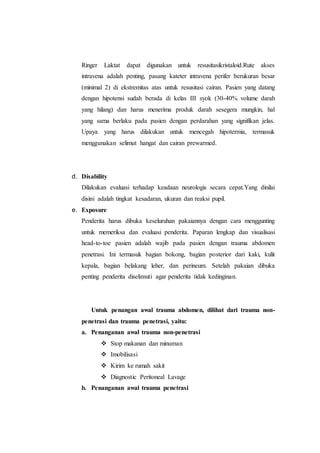 Ringer Laktat dapat digunakan untuk resusitasikristaloid.Rute akses
intravena adalah penting, pasang kateter intravena perifer berukuran besar
(minimal 2) di ekstremitas atas untuk resusitasi cairan. Pasien yang datang
dengan hipotensi sudah berada di kelas III syok (30-40% volume darah
yang hilang) dan harus menerima produk darah sesegera mungkin, hal
yang sama berlaku pada pasien dengan perdarahan yang signifikan jelas.
Upaya yang harus dilakukan untuk mencegah hipotermia, termasuk
menggunakan selimut hangat dan cairan prewarmed.
d. Disability
Dilakukan evaluasi terhadap keadaan neurologis secara cepat.Yang dinilai
disini adalah tingkat kesadaran, ukuran dan reaksi pupil.
e. Exposure
Penderita harus dibuka keseluruhan pakaiannya dengan cara menggunting
untuk memeriksa dan evaluasi penderita. Paparan lengkap dan visualisasi
head-to-toe pasien adalah wajib pada pasien dengan trauma abdomen
penetrasi. Ini termasuk bagian bokong, bagian posterior dari kaki, kulit
kepala, bagian belakang leher, dan perineum. Setelah pakaian dibuka
penting penderita diselimuti agar penderita tidak kedinginan.
Untuk penangan awal trauma abdomen, dilihat dari trauma non-
penetrasi dan trauma penetrasi, yaitu:
a. Penanganan awal trauma non-penetrasi
 Stop makanan dan minuman
 Imobilisasi
 Kirim ke rumah sakit
 Diagnostic Peritoneal Lavage
b. Penanganan awal trauma penetrasi
 