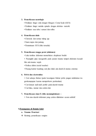 3. Pemeriksaan neurologis
• Penilaian fungsi otak dengan Glasgow Coma Scale (GCS)
• Penilaian fungsi medula spinalis dengan aktivitas motorik
• Penilaian rasa raba / sensasi dan reflex
4. Pemeriksaan dada
• Clavicula dan semua tulang iga
• Suara napas dan jantung
• Pemantauan ECG (bila tersedia)
5. Pemeriksaan rongga perut (abdomen)
• Luka tembus abdomen memerlukan eksplorasi bedah
• Pasanglah pipa nasogastrik pada pasien trauma tumpul abdomen kecuali
bila ada trauma wajah
• Periksa dubur (rectal toucher)
• Pasang kateter kandung seni jika tidak ada darah di meatus externus
6. Pelvis dan ekstremitas
• Cari adanya fraktur (pada kecurigaan fraktur pelvis jangan melakukan tes
gerakanapapun karena memperberat perdarahan)
• Cari denyut nadi-nadi perifer pada daerah trauma
• Cari luka, memar dan cedera lain
7. Pemeriksaan sinar-X (bila memungkinkan) :
• Foto atas daerah abdomen yang cedera dilakukan secara selektif.
b.Penanganan di Rumak Sakit
a. Trauma Penetrasi
 Skrinnig pemeriksaan rongten
 