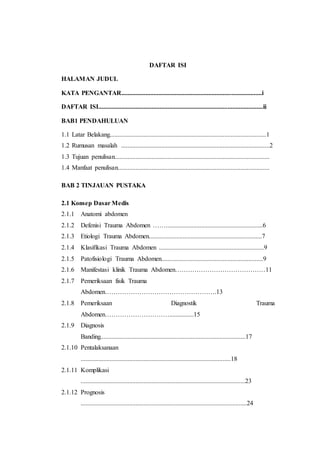 DAFTAR ISI
HALAMAN JUDUL
KATA PENGANTAR.......................................................................................i
DAFTAR ISI......................................................................................................ii
BAB1 PENDAHULUAN
1.1 Latar Belakang.................................................................................................1
1.2 Rumusan masalah ............................................................................................2
1.3 Tujuan penulisan................................................................................................
1.4 Manfaat penulisan..............................................................................................
BAB 2 TINJAUAN PUSTAKA
2.1 Konsep Dasar Medis
2.1.1 Anatomi abdomen
2.1.2 Defenisi Trauma Abdomen ……............................................................6
2.1.3 Etiologi Trauma Abdomen......................................................................7
2.1.4 Klasifikasi Trauma Abdomen .................................................................9
2.1.5 Patofisiologi Trauma Abdomen...............................................................9
2.1.6 Manifestasi klinik Trauma Abdomen……………………………………11
2.1.7 Pemeriksaan fisik Trauma
Abdomen…………………………………………….13
2.1.8 Pemeriksaan Diagnostik Trauma
Abdomen…………………………...............15
2.1.9 Diagnosis
Banding..........................................................................................17
2.1.10 Pentalaksanaan
.............................................................................................18
2.1.11 Komplikasi
......................................................................................................23
2.1.12 Prognosis
.......................................................................................................24
 