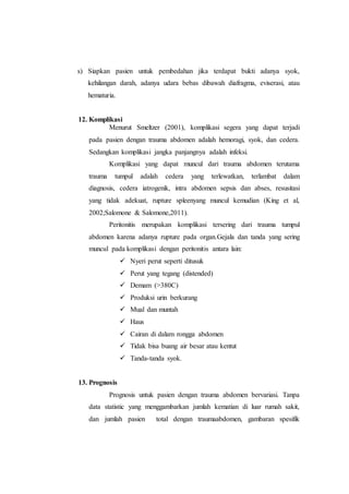 s) Siapkan pasien untuk pembedahan jika terdapat bukti adanya syok,
kehilangan darah, adanya udara bebas dibawah diafragma, eviserasi, atau
hematuria.
12. Komplikasi
Menurut Smeltzer (2001), komplikasi segera yang dapat terjadi
pada pasien dengan trauma abdomen adalah hemoragi, syok, dan cedera.
Sedangkan komplikasi jangka panjangnya adalah infeksi.
Komplikasi yang dapat muncul dari trauma abdomen terutama
trauma tumpul adalah cedera yang terlewatkan, terlambat dalam
diagnosis, cedera iatrogenik, intra abdomen sepsis dan abses, resusitasi
yang tidak adekuat, rupture spleenyang muncul kemudian (King et al,
2002;Salomone & Salomone,2011).
Peritonitis merupakan komplikasi tersering dari trauma tumpul
abdomen karena adanya rupture pada organ.Gejala dan tanda yang sering
muncul pada komplikasi dengan peritonitis antara lain:
 Nyeri perut seperti ditusuk
 Perut yang tegang (distended)
 Demam (>380C)
 Produksi urin berkurang
 Mual dan muntah
 Haus
 Cairan di dalam rongga abdomen
 Tidak bisa buang air besar atau kentut
 Tanda-tanda syok.
13. Prognosis
Prognosis untuk pasien dengan trauma abdomen bervariasi. Tanpa
data statistic yang menggambarkan jumlah kematian di luar rumah sakit,
dan jumlah pasien total dengan traumaabdomen, gambaran spesifik
 