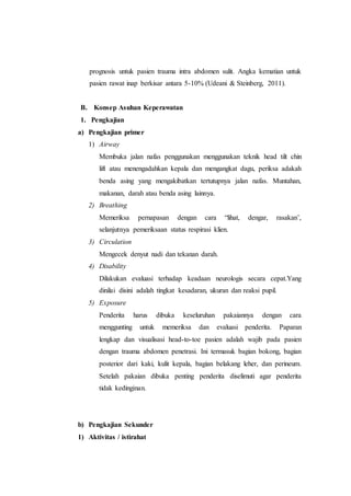 prognosis untuk pasien trauma intra abdomen sulit. Angka kematian untuk
pasien rawat inap berkisar antara 5-10% (Udeani & Steinberg, 2011).
B. Konsep Asuhan Keperawatan
1. Pengkajian
a) Pengkajian primer
1) Airway
Membuka jalan nafas penggunakan menggunakan teknik head tilt chin
lift atau menengadahkan kepala dan mengangkat dagu, periksa adakah
benda asing yang mengakibatkan tertutupnya jalan nafas. Muntahan,
makanan, darah atau benda asing lainnya.
2) Breathing
Memeriksa pernapasan dengan cara “lihat, dengar, rasakan’,
selanjutnya pemeriksaan status respirasi klien.
3) Circulation
Mengecek denyut nadi dan tekanan darah.
4) Disability
Dilakukan evaluasi terhadap keadaan neurologis secara cepat.Yang
dinilai disini adalah tingkat kesadaran, ukuran dan reaksi pupil.
5) Exposure
Penderita harus dibuka keseluruhan pakaiannya dengan cara
menggunting untuk memeriksa dan evaluasi penderita. Paparan
lengkap dan visualisasi head-to-toe pasien adalah wajib pada pasien
dengan trauma abdomen penetrasi. Ini termasuk bagian bokong, bagian
posterior dari kaki, kulit kepala, bagian belakang leher, dan perineum.
Setelah pakaian dibuka penting penderita diselimuti agar penderita
tidak kedinginan.
b) Pengkajian Sekunder
1) Aktivitas / istirahat
 