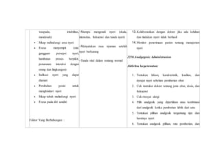 waspada, iritabilitas,
mendesah)
 Sikap melindungi area nyeri
 Focus menyempit (mis:
gangguan persepsi nyeri,
hambatan proses berpikir,
penurunan interaksi dengan
orang dan lingkungan)
 Indikasi nyeri yang dapat
diamati
 Perubahan posisi untuk
menghindari nyeri
 Sikap tubuh melindungi nyeri
 Focus pada diri sendiri
Faktor Yang Berhubungan :
–Mampu mengenali nyeri (skala,
intensitas, frekuensi dan tanda nyeri)
–Menyatakan rasa nyaman setelah
nyeri berkurang
–Tanda vital dalam rentang normal
13.Kolaborasikan dengan dokter jika ada keluhan
dan tindakan nyeri tidak berhasil
14.Monitor penerimaan pasien tentang manajemen
nyeri
2210.Analgegesic Administrasion
Aktivitas keperawatan:
1. Tentukan lokasi, karakteristik, kualitas, dan
derajat nyeri sebelum pemberian obat
2. Cek instruksi dokter tentang jenis obat, dosis, dan
frekuensi
3. Cek riwayat alergi
4. Pilih analgesik yang diperlukan atau kombinasi
dari analgesik ketika pemberian lebih dari satu
5. Tentukan pilihan analgesik tergantung tipe dan
beratnya nyeri
6. Tentukan analgesik pilihan, rute pemberian, dan
 