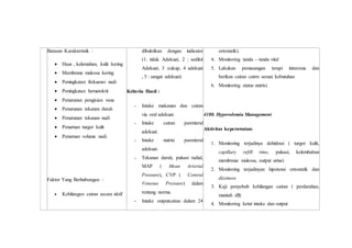 Batasan Karakteristik :
 Haus , kelemahan, kulit kering
 Membrane mukosa kering
 Peningkatan frekuensi nadi
 Peningkatan hematokrit
 Penurunan pengisian vena
 Penurunan tekanan darah
 Penurunan tekanan nadi
 Penurnan turgor kulit
 Penurnan volume nadi
Faktor Yang Berhubungan :
 Kehilangan cairan secara aktif
dibuktikan dengan indicator
(1: tidak Adekuat, 2 : sedikit
Adekuat, 3 :cukup, 4 adekuat
, 5 : sangat adekuat)
Kriteria Hasil :
- Intake makanan dan cairan
via oral adekuat.
- Intake cairan parenteral
adekuat.
- Intake nutrisi parenteral
adekuat.
- Tekanan darah, pulsasi radial,
MAP ( Mean Arterial
Pressure), CVP ( Central
Venosus Pressure) dalam
rentang norma.
- Intake outputcairan dalam 24
ortostatik).
4. Monitoring tanda – tanda vital
5. Lakukan pemasangan terapi intravena dan
berikan cairan cairm sesuai kebutuhan
6. Monitoring status nutrisi.
4180. Hypovolemia Management
Aktivitas keperawatan:
1. Monitoring terjadinya dehidrasi ( turgor kulit,
capillary refill time, pulsasi, kelembaban
membrane mukosa, output urine)
2. Monitoring terjadinyan hipotensi ortostatik dan
dizziness
3. Kaji penyebab kehilangan cairan ( perdarahan,
muntah dll)
4. Monitoring ketat intake dan output
 