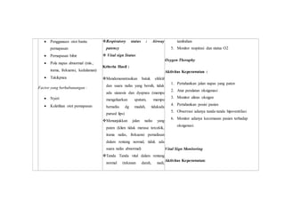  Penggunaan otot bantu
pernapasan
 Pernapasan bibir
 Pola napas abnormal (mis.,
irama, frekuensi, kedalaman)
 Takikpnea
Factor yang berhubunangan :
 Nyeri
 Keletihan otot pernapasan
Respiratory status : Airway
patency
 Vital sign Status
Kriteria Hasil :
Mendemonstrasikan batuk efektif
dan suara nafas yang bersih, tidak
ada sianosis dan dyspneu (mampu
mengeluarkan sputum, mampu
bernafas dg mudah, tidakada
pursed lips)
Menunjukkan jalan nafas yang
paten (klien tidak merasa tercekik,
irama nafas, frekuensi pernafasan
dalam rentang normal, tidak ada
suara nafas abnormal)
Tanda Tanda vital dalam rentang
normal (tekanan darah, nadi,
tambahan
5. Monitor respirasi dan status O2
Oxygen Theraphy
Aktivitas Keperawatan :
1. Pertahankan jalan napas yang paten
2. Atur peralatan oksigenasi
3. Monitor aliran oksigen
4. Pertahankan posisi pasien
5. Observasi adanya tanda-tanda hipoventilasi
6. Monitor adanya kecemasan pasien terhadap
oksigenasi.
Vital Sign Monitoring
Aktivitas Keperawatan:
 