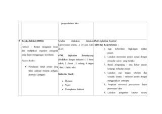 penyembuhan luka
5 Resiko Infeksi (00004)
Definisi : Rentan mengalami invasi
dan multiplikasi organism patogenik
yang dapat mengganggu kesehatan.
Factor Resiko :
 Pertahanan tubuh primer yang
tidak adekuat (trauma jaringan,
destruksi jaringan)
Setelah dilakukan tindakan
keperawatan selama…x 24 jam, klien
akan :
0703. infection Severityyang
dibuktikan dengan indicator ( 1 berat
sekali, 2 : berat , 3: sedang, 4: ringan
, dan 5 : tidak ada)
Kritertia Hasil :
 Demam
 Nyeri
 Peningkatan leukosit
6540. Infection Control
Aktivitas Keperawatan :
1. Jaga kebersihan lingkungan sekitar
pasien.
2. Lakukan perawatan pasien sesuai dengan
prosedur safety yang berlaku
3. Batasi pengunjung / atau keluar masuk
keluarga terhadap pasien
4. Lakukan cuci tangan sebelum dan
sesudah kontak / merawat pasien dengan
menggunakan antiseptic
5. Terapkan universal precautions dalam
perawatan klien
6. Lakukan pergantian kateter secara
 