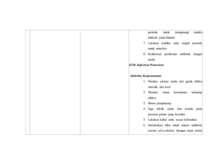periodic untuk mengurangi insiden
infeksdi pada bladder
7. Lakukan ambilan urine tengah periodic
untuk urinalisis
8. Kolaborasi pemberian antibiotic dengan
medis
6550. Infection Protection
Aktivitas Keperawatan:
1. Monitor adanya tanda dan gejala infeksi
sistemik dan local
2. Monitor status kerentanan terhadap
infeksi
3. Batasi pengunjung
4. Jaga teknik septic dan aseptic pada
perawat pasien yang beresiko
5. Lakukan kultur urine sesuai kebutuhan
6. Instruksikan klien untuk minum antibiotic
(sesuai advicedokter )dengan tepat waktu
 