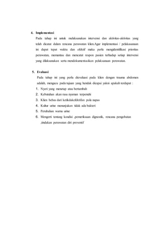 4. Implementasi
Pada tahap ini untuk melaksanakan intervensi dan aktivitas-aktivitas yang
telah dicatat dalam rencana perawatan klien.Agar implementasi / pelakasanaan
ini dapat tepat waktu dan efektif maka perlu mengidentifikasi prioritas
perawatan, memantau dan mencatat respon pasien terhadap setiap intervensi
yang dilaksanakan serta mendokumentasikan pelaksanaan perawatan.
5. Evaluasi
Pada tahap ini yang perlu dievaluasi pada klien dengan trauma abdomen
adalah, mengacu pada tujuan yang hendak dicapai yakni apakah terdapat :
1. Nyeri yang menetap atau bertambah
2. Kebutuhan akan rasa nyaman terpenuhi
3. Klien bebas dari ketikdakefektifan pola napas
4. Kultur urine menunjukan tidak ada bakteri
5. Perubahan warna urine
6. Mengerti tentang kondisi ,pemeriksaan dignostik, rencana pengobatan
,tindakan perawatan diri preventif
 