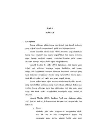 BAB 3
PENUTUP
1. Kesimpulan
Trauma abdomen adalah trauma yang terjadi pada daerah abdomen
yang meliputi daerah retroperitoneal, pelvis dan organ peritroneal.
Trauma abdomen adalah cedera vicera abdominal yang disebabkan
karena luka penetratif atau trauma tumpul.Akibat dari trauma abdomen
dapat berupa perforasi ataupun perdarahan.Kematian pada trauma
abdomen biasanya terjadi akibat sepsis atau perdarahan.
Menurut (Hudak & Gallo, 2001) kecelakaan atau trauma yang
terjadi pada abdomen, umumnya banyak diakibatkan oleh trauma
tumpul.Pada kecelakaan kendaraan bermotor, kecepatan, deselerasi yang
tidak terkontrol merupakan kekuatan yang menyebabkan trauma ketika
tubuh klien terpukul setir mobil atau benda tumpul lainnya.
Trauma akibat benda tajam umumnya disebabkan oleh luka tembak
yang menyebabkan kerusakan yang besar didalam abdomen. Selain luka
tembak, trauma abdomen dapat juga diakibatkan oleh luka tusuk, akan
tetapi luka tusuk sedikit menyebabkan traumapada organ internal di
abdomen.
Menurut Musliha (2010), Penilaian Awal yang dilakukan adalah
ABC jika ada indikasi, jikakorban tidak berespon, maka segera buka dan
bersihkan.
a. Airway
Membuka jalan nafas penggunakan menggunakan teknik
head tilt chin lift atau menengadahkan kepala dan
mengangkat dagu, periksa adakah benda asing yang
 